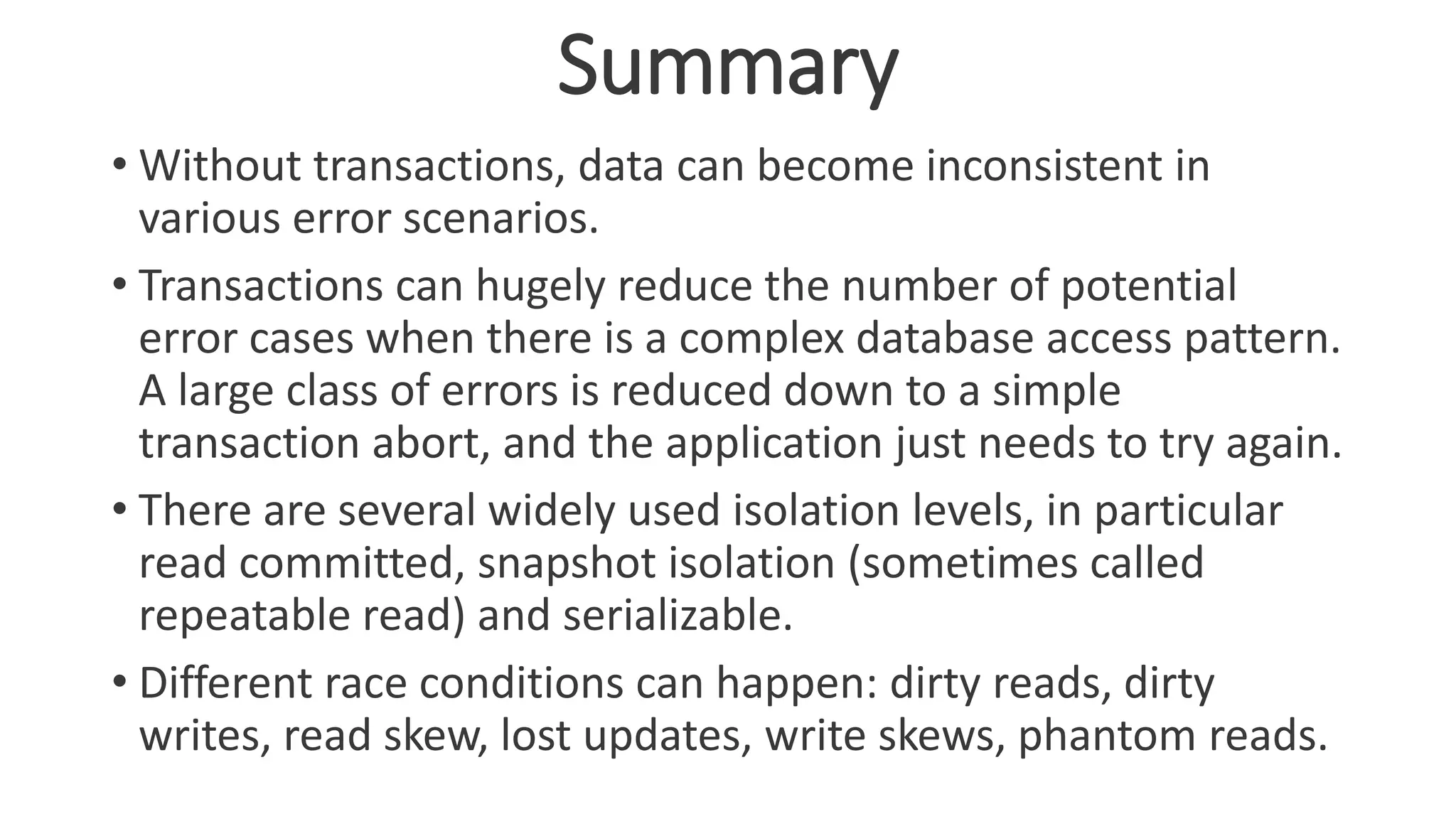 Summary
• Without transactions, data can become inconsistent in
various error scenarios.
• Transactions can hugely reduce the number of potential
error cases when there is a complex database access pattern.
A large class of errors is reduced down to a simple
transaction abort, and the application just needs to try again.
• There are several widely used isolation levels, in particular
read committed, snapshot isolation (sometimes called
repeatable read) and serializable.
• Different race conditions can happen: dirty reads, dirty
writes, read skew, lost updates, write skews, phantom reads.
 