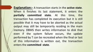 Explanation:- A transaction starts in the active state.
When it finishes its last statement, it enters the
partially committed state. At this time, the
transaction has completed its execution but it is still
possible that it may have to be aborted as the actual
output may still be temporarily residing in the main
memory. DBMS then writes information to disk that
even if the system failure occurs, the update
performed by T can be recreated when the final or last
of this information is written out, the transaction
enters the committed state.
 