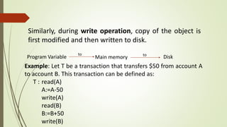 Similarly, during write operation, copy of the object is
first modified and then written to disk.
Program Variable
to
Main memory Diskto
Example: Let T be a transaction that transfers $50 from account A
to account B. This transaction can be defined as:
T : read(A)
A:=A-50
write(A)
read(B)
B:=B+50
write(B)
 