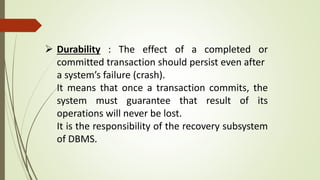  Durability : The effect of a completed or
committed transaction should persist even after
a system’s failure (crash).
It means that once a transaction commits, the
system must guarantee that result of its
operations will never be lost.
It is the responsibility of the recovery subsystem
of DBMS.
 