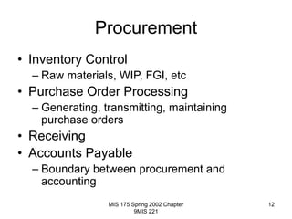 MIS 175 Spring 2002 Chapter
9MIS 221
12
Procurement
• Inventory Control
– Raw materials, WIP, FGI, etc
• Purchase Order Processing
– Generating, transmitting, maintaining
purchase orders
• Receiving
• Accounts Payable
– Boundary between procurement and
accounting
 