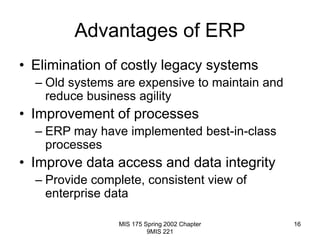 MIS 175 Spring 2002 Chapter
9MIS 221
16
Advantages of ERP
• Elimination of costly legacy systems
– Old systems are expensive to maintain and
reduce business agility
• Improvement of processes
– ERP may have implemented best-in-class
processes
• Improve data access and data integrity
– Provide complete, consistent view of
enterprise data
 