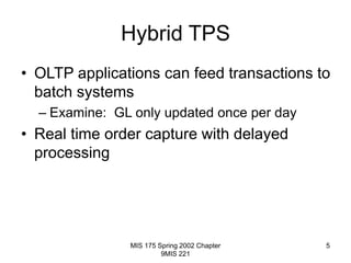 MIS 175 Spring 2002 Chapter
9MIS 221
5
Hybrid TPS
• OLTP applications can feed transactions to
batch systems
– Examine: GL only updated once per day
• Real time order capture with delayed
processing
 