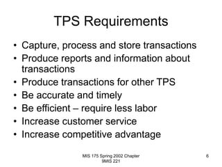 MIS 175 Spring 2002 Chapter
9MIS 221
6
TPS Requirements
• Capture, process and store transactions
• Produce reports and information about
transactions
• Produce transactions for other TPS
• Be accurate and timely
• Be efficient – require less labor
• Increase customer service
• Increase competitive advantage
 
