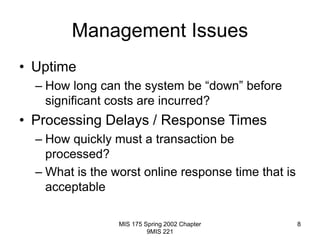 MIS 175 Spring 2002 Chapter
9MIS 221
8
Management Issues
• Uptime
– How long can the system be “down” before
significant costs are incurred?
• Processing Delays / Response Times
– How quickly must a transaction be
processed?
– What is the worst online response time that is
acceptable
 