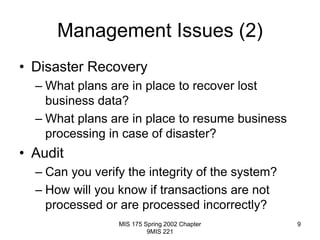 MIS 175 Spring 2002 Chapter
9MIS 221
9
Management Issues (2)
• Disaster Recovery
– What plans are in place to recover lost
business data?
– What plans are in place to resume business
processing in case of disaster?
• Audit
– Can you verify the integrity of the system?
– How will you know if transactions are not
processed or are processed incorrectly?
 