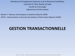 GESTION TRANSACTIONNELLE
Master II - RISR ... Adminstartion et Sécurité des Systèmes d'Information Répartis (ASSIR)
Ministère de l’Enseignement Supérieur et de la Recherche Scientifique
Université Dr Tahar Moulay de Saïda
Faculté de Technologie
Département d’Informatique
Master II - Réseaux Informatiques et Systèmes Répartis (RISR)
UEF32 - Administration et Sécurité des Systèmes d’Information Répartis (ASSIR)
 