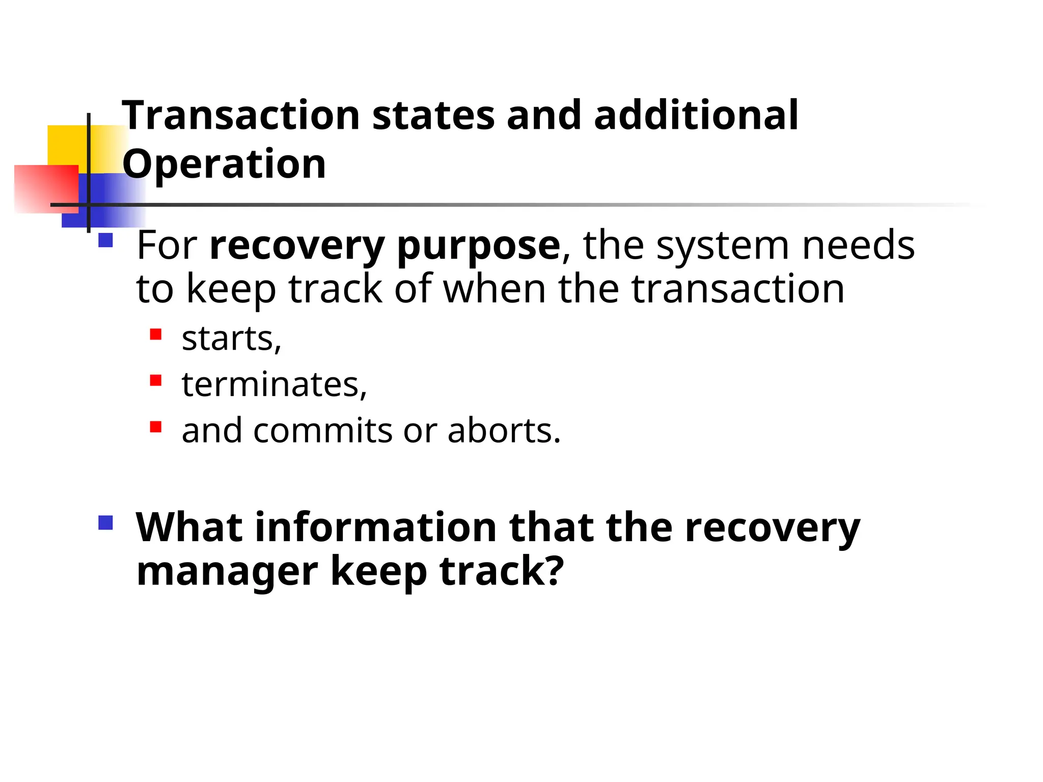 Transaction states and additional
Operation
 For recovery purpose, the system needs
to keep track of when the transaction
 starts,
 terminates,
 and commits or aborts.
 What information that the recovery
manager keep track?
 