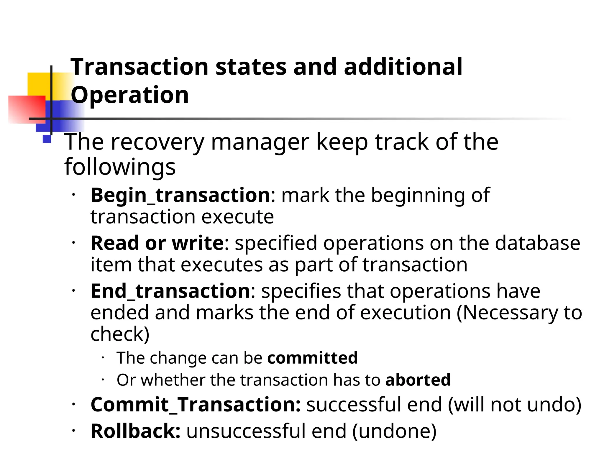 Transaction states and additional
Operation
 The recovery manager keep track of the
followings
• Begin_transaction: mark the beginning of
transaction execute
• Read or write: specified operations on the database
item that executes as part of transaction
• End_transaction: specifies that operations have
ended and marks the end of execution (Necessary to
check)
• The change can be committed
• Or whether the transaction has to aborted
• Commit_Transaction: successful end (will not undo)
• Rollback: unsuccessful end (undone)
 