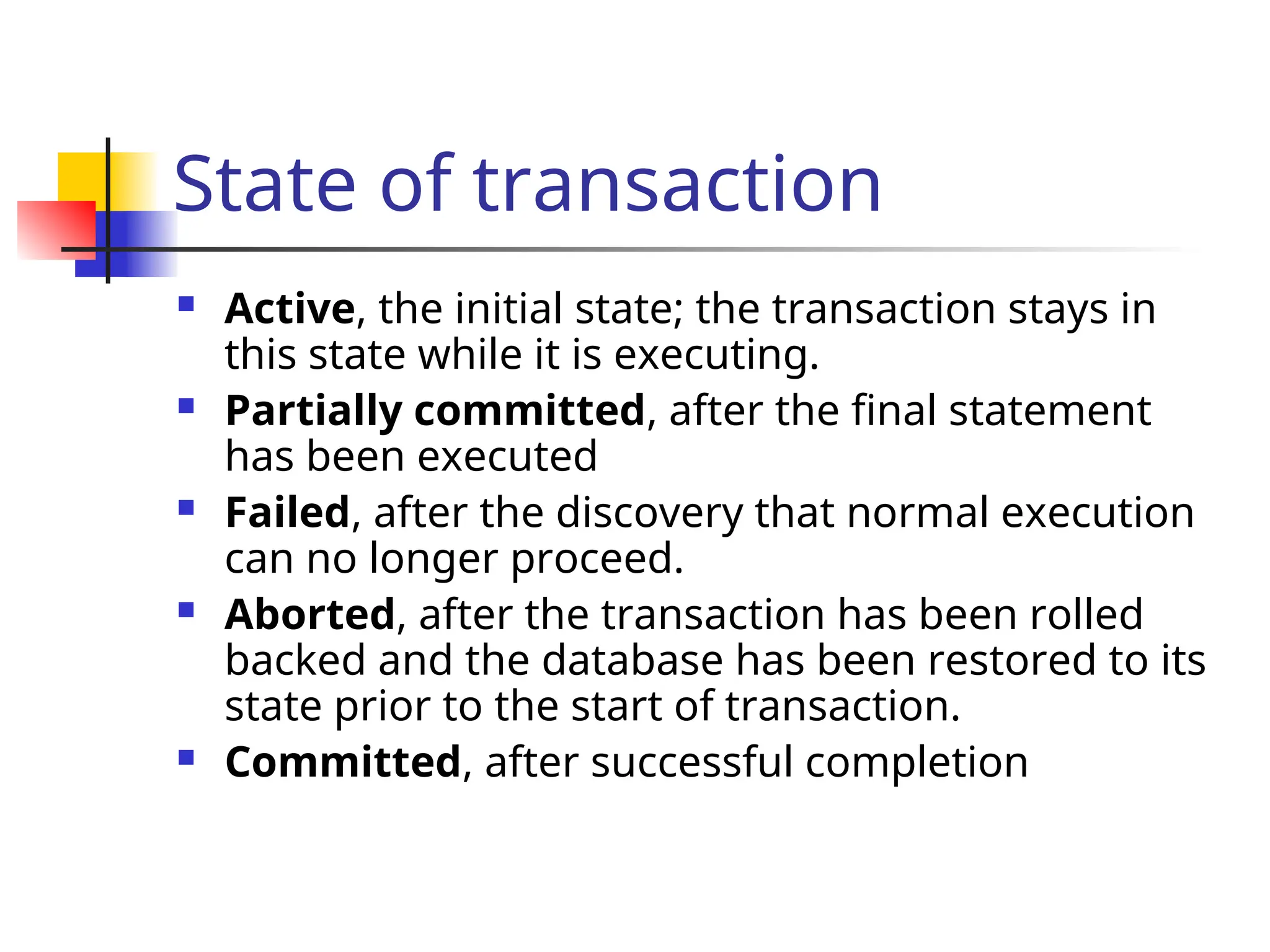 State of transaction
 Active, the initial state; the transaction stays in
this state while it is executing.
 Partially committed, after the final statement
has been executed
 Failed, after the discovery that normal execution
can no longer proceed.
 Aborted, after the transaction has been rolled
backed and the database has been restored to its
state prior to the start of transaction.
 Committed, after successful completion
 