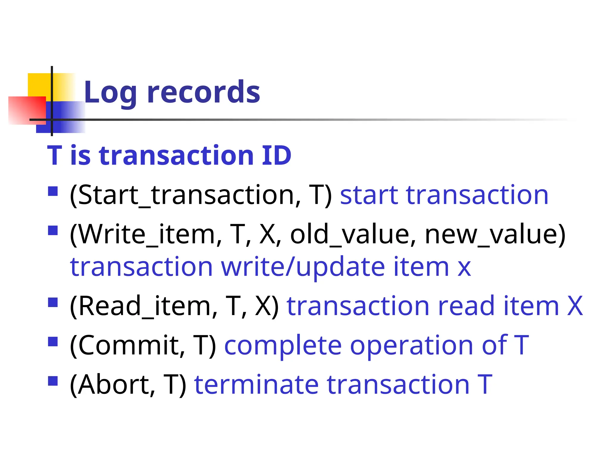 Log records
T is transaction ID
 (Start_transaction, T) start transaction
 (Write_item, T, X, old_value, new_value)
transaction write/update item x
 (Read_item, T, X) transaction read item X
 (Commit, T) complete operation of T
 (Abort, T) terminate transaction T
 