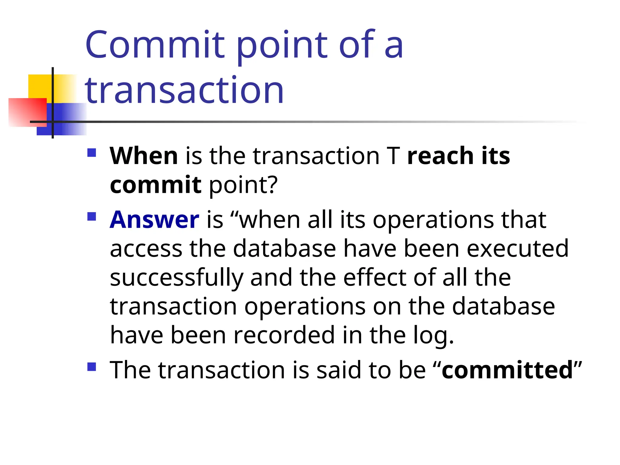 Commit point of a
transaction
 When is the transaction T reach its
commit point?
 Answer is “when all its operations that
access the database have been executed
successfully and the effect of all the
transaction operations on the database
have been recorded in the log.
 The transaction is said to be “committed”
 