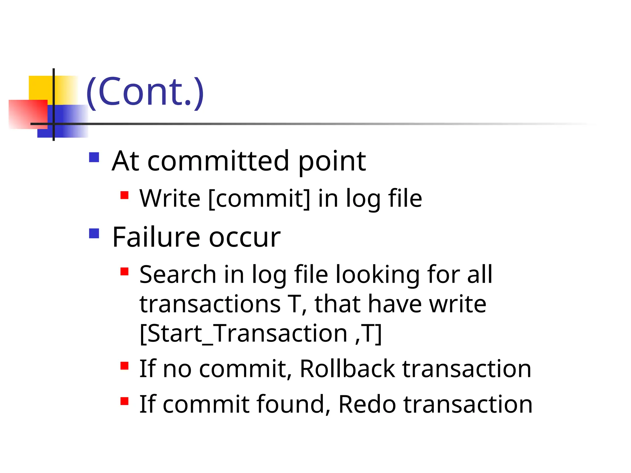(Cont.)
 At committed point
 Write [commit] in log file
 Failure occur
 Search in log file looking for all
transactions T, that have write
[Start_Transaction ,T]
 If no commit, Rollback transaction
 If commit found, Redo transaction
 