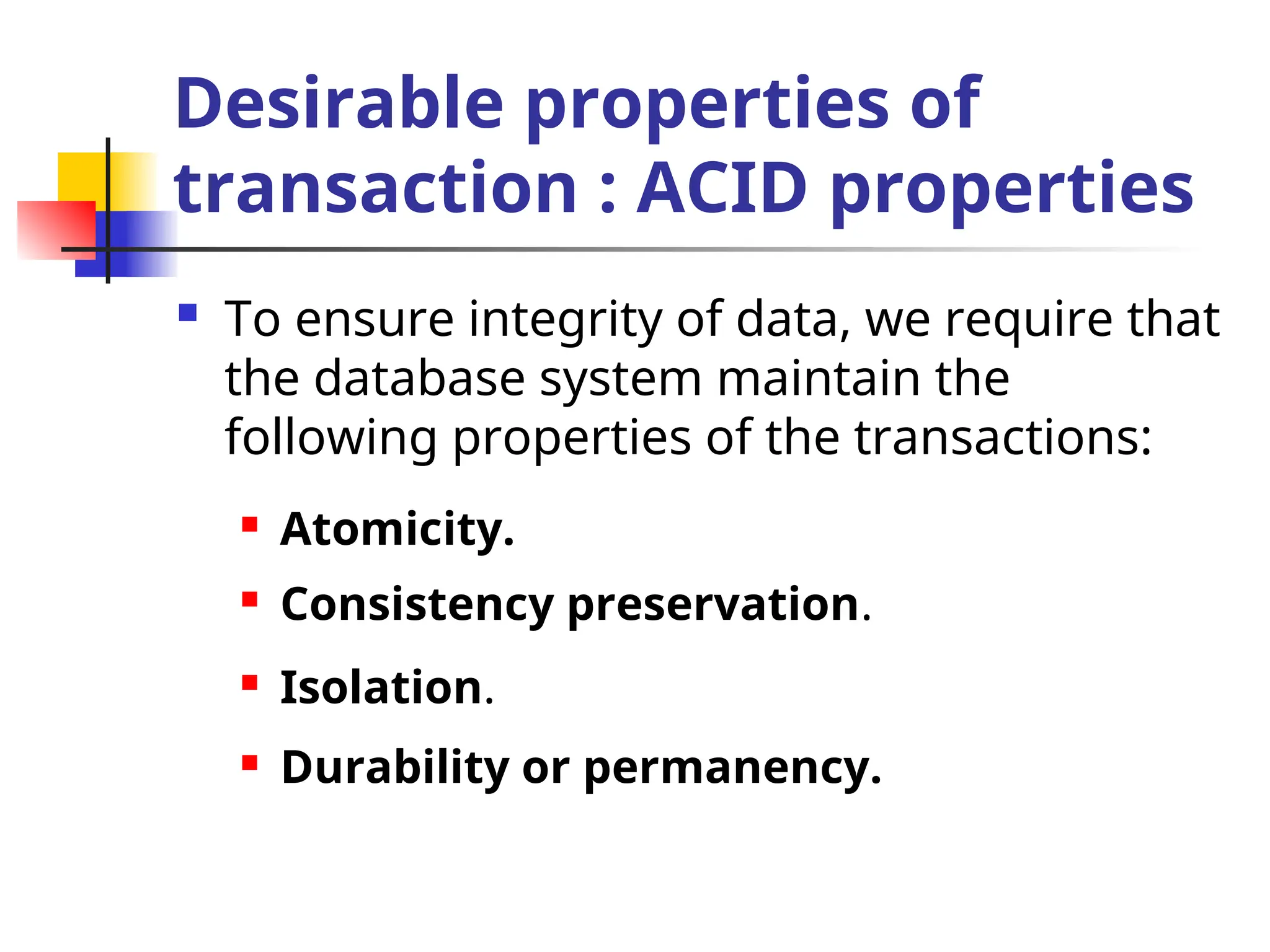 Desirable properties of
transaction : ACID properties
 To ensure integrity of data, we require that
the database system maintain the
following properties of the transactions:
 Atomicity.
 Consistency preservation.
 Isolation.
 Durability or permanency.
 