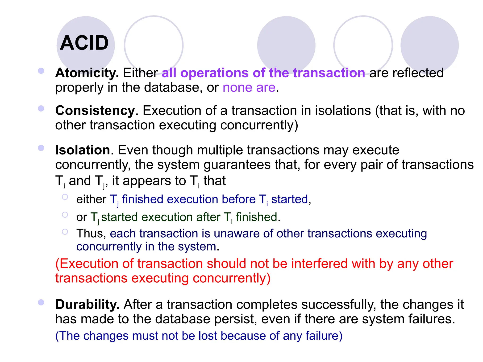 ACID
 Atomicity. Either all operations of the transaction are reflected
properly in the database, or none are.
 Consistency. Execution of a transaction in isolations (that is, with no
other transaction executing concurrently)
 Isolation. Even though multiple transactions may execute
concurrently, the system guarantees that, for every pair of transactions
Ti and Tj, it appears to Ti that
 either Tj finished execution before Ti started,
 or Tj started execution after Ti finished.
 Thus, each transaction is unaware of other transactions executing
concurrently in the system.
(Execution of transaction should not be interfered with by any other
transactions executing concurrently)
 Durability. After a transaction completes successfully, the changes it
has made to the database persist, even if there are system failures.
(The changes must not be lost because of any failure)
 