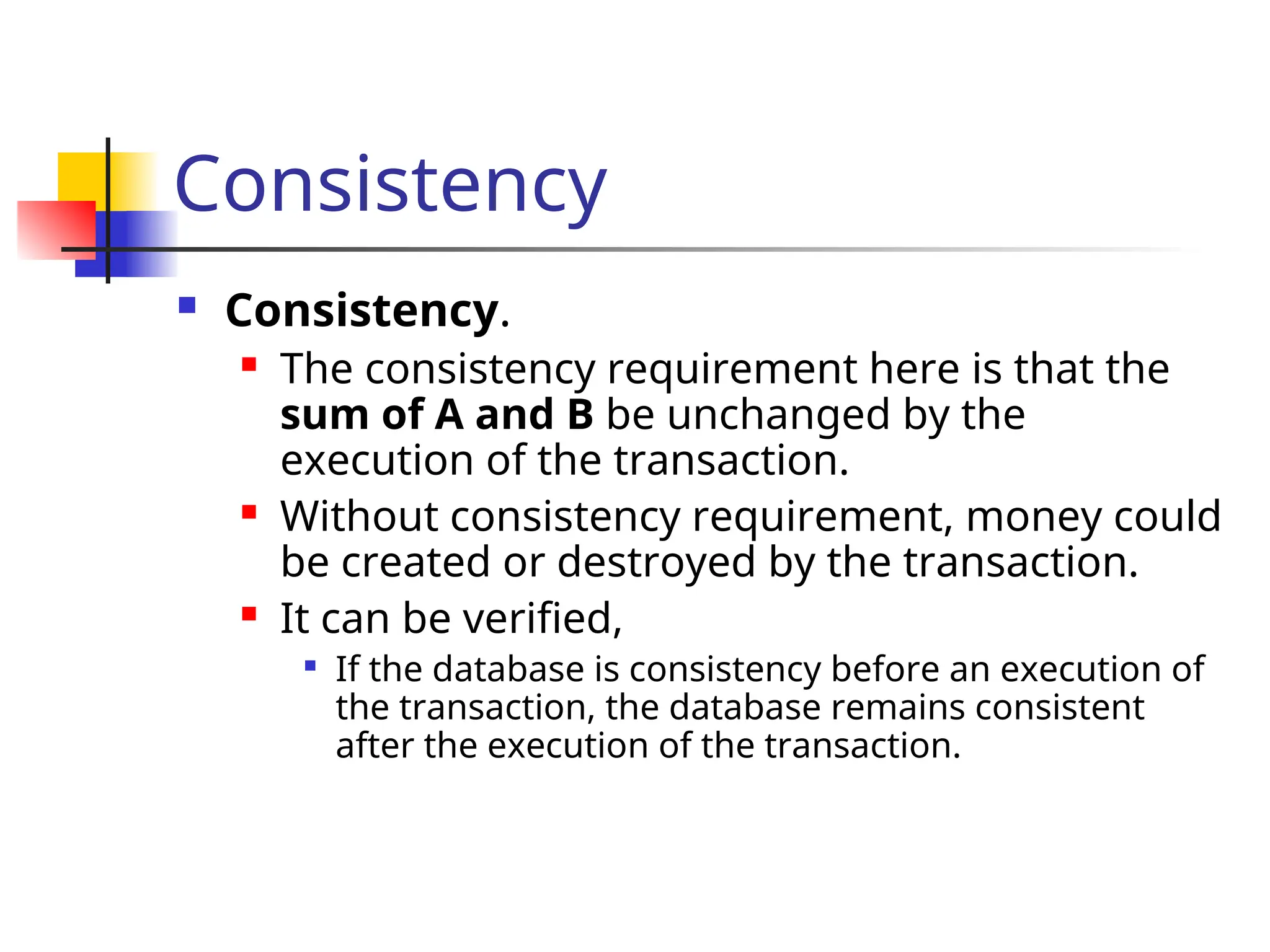 Consistency
 Consistency.
 The consistency requirement here is that the
sum of A and B be unchanged by the
execution of the transaction.
 Without consistency requirement, money could
be created or destroyed by the transaction.
 It can be verified,

If the database is consistency before an execution of
the transaction, the database remains consistent
after the execution of the transaction.
 