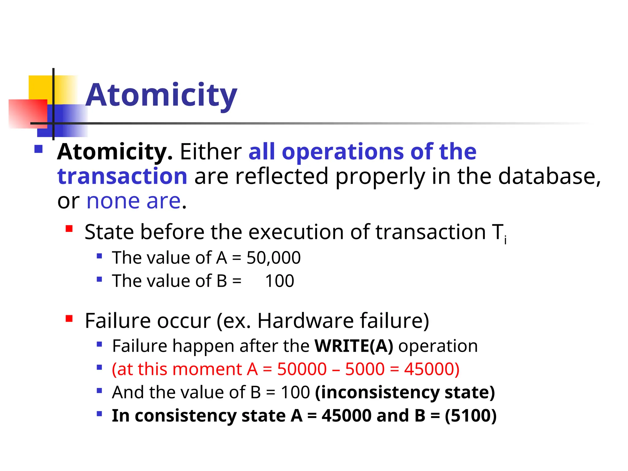 Atomicity
 Atomicity. Either all operations of the
transaction are reflected properly in the database,
or none are.

State before the execution of transaction Ti

The value of A = 50,000

The value of B = 100
 Failure occur (ex. Hardware failure)

Failure happen after the WRITE(A) operation

(at this moment A = 50000 – 5000 = 45000)

And the value of B = 100 (inconsistency state)

In consistency state A = 45000 and B = (5100)
 