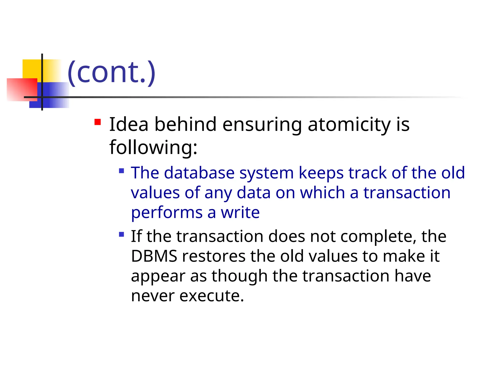 (cont.)
 Idea behind ensuring atomicity is
following:

The database system keeps track of the old
values of any data on which a transaction
performs a write

If the transaction does not complete, the
DBMS restores the old values to make it
appear as though the transaction have
never execute.
 