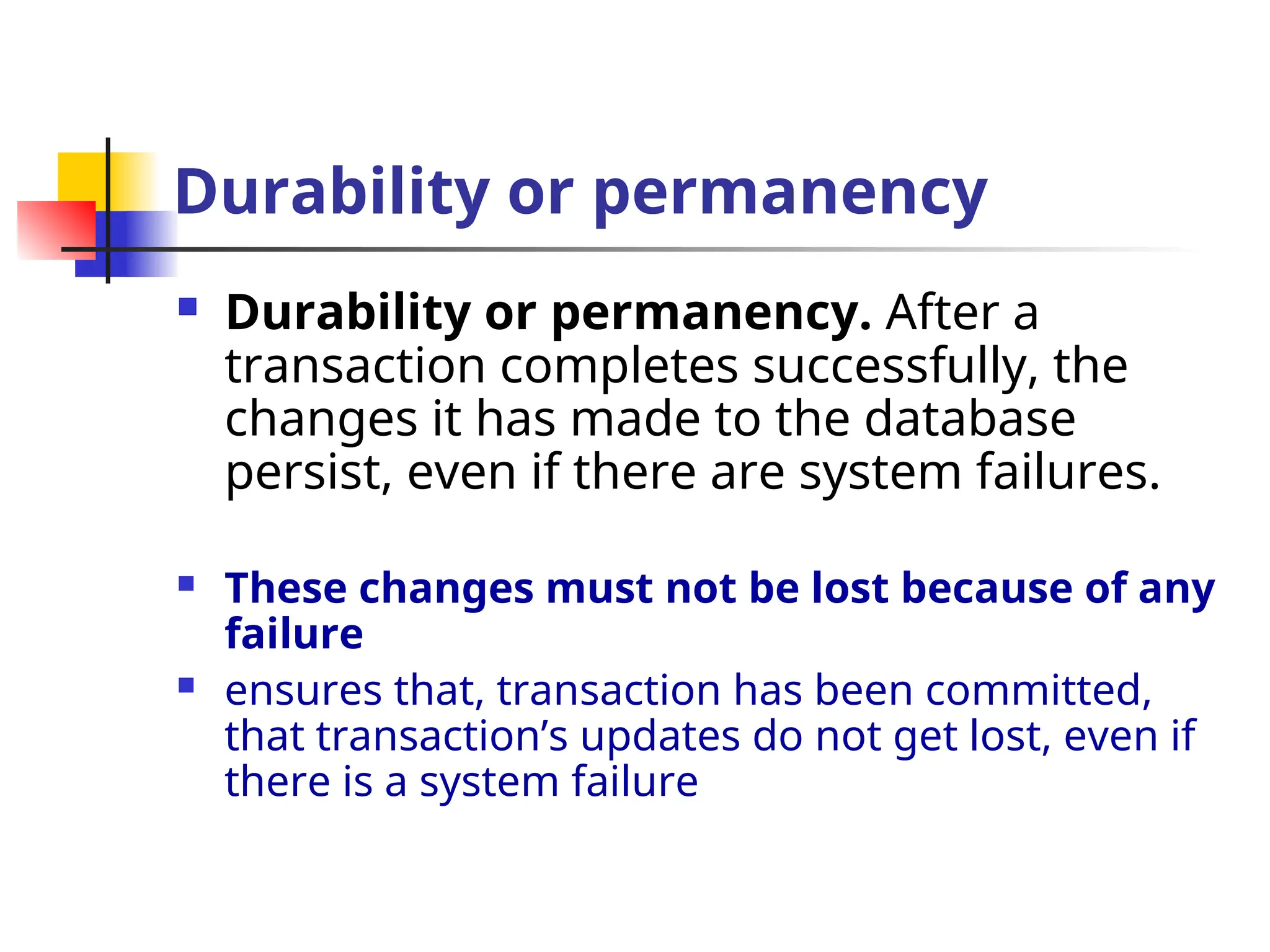 Durability or permanency
 Durability or permanency. After a
transaction completes successfully, the
changes it has made to the database
persist, even if there are system failures.
 These changes must not be lost because of any
failure
 ensures that, transaction has been committed,
that transaction’s updates do not get lost, even if
there is a system failure
 
