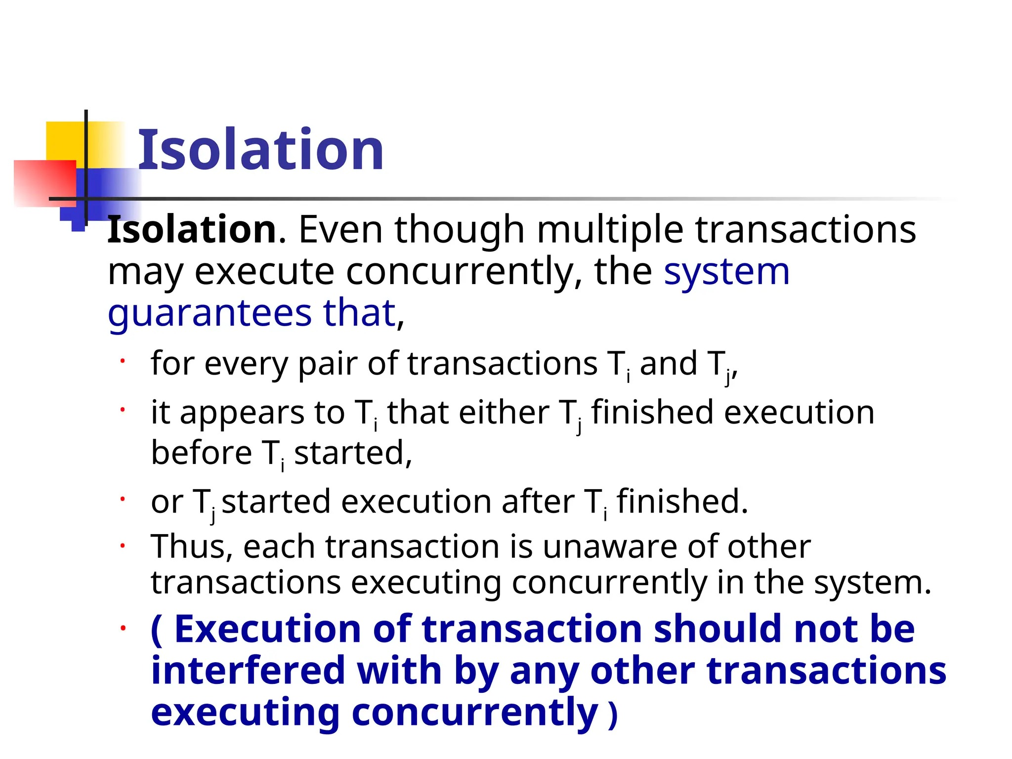 Isolation
 Isolation. Even though multiple transactions
may execute concurrently, the system
guarantees that,
• for every pair of transactions Ti and Tj,
• it appears to Ti that either Tj finished execution
before Ti started,
• or Tj started execution after Ti finished.
• Thus, each transaction is unaware of other
transactions executing concurrently in the system.
• ( Execution of transaction should not be
interfered with by any other transactions
executing concurrently )
 