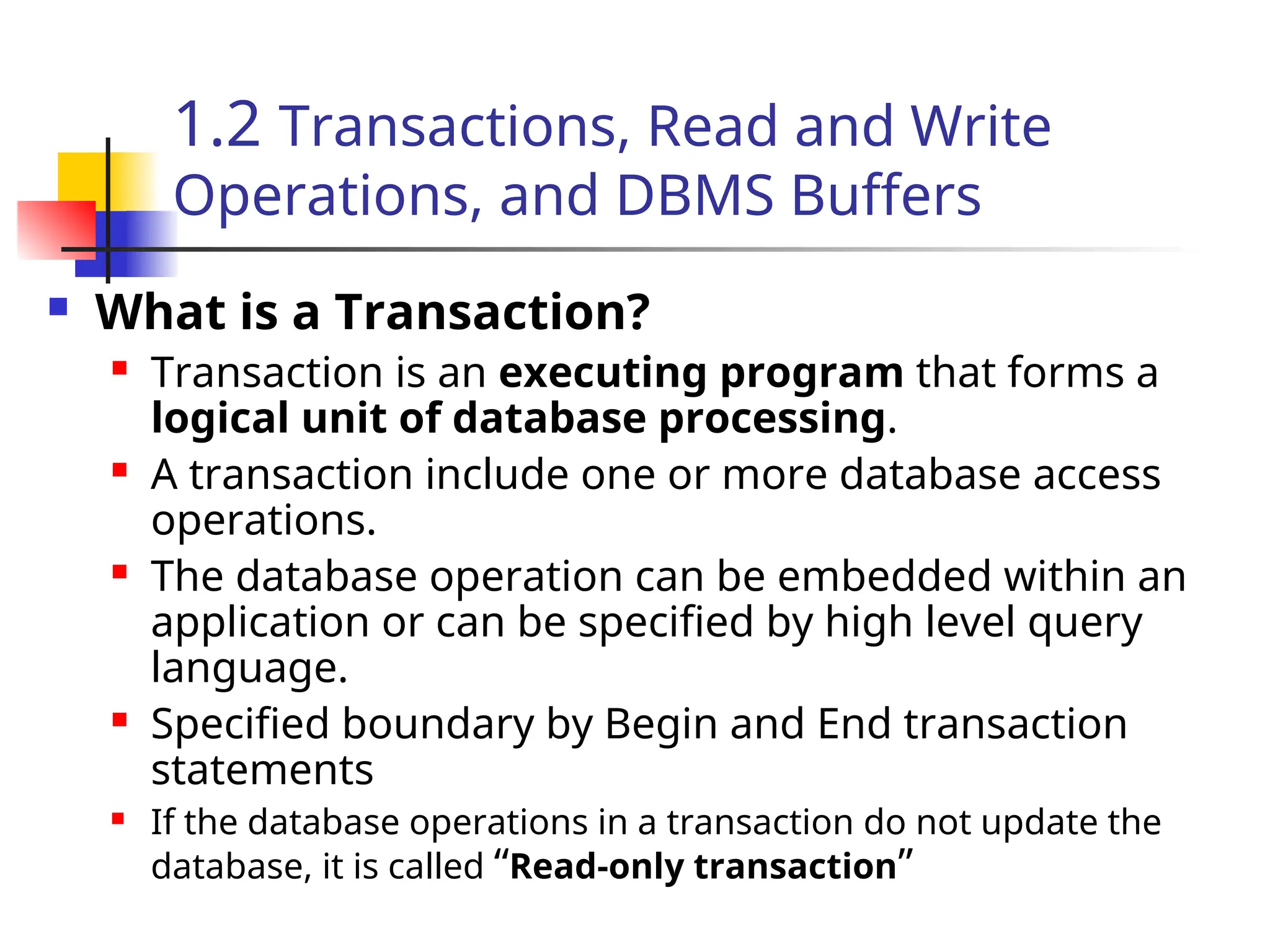 1.2 Transactions, Read and Write
Operations, and DBMS Buffers
 What is a Transaction?
 Transaction is an executing program that forms a
logical unit of database processing.
 A transaction include one or more database access
operations.
 The database operation can be embedded within an
application or can be specified by high level query
language.
 Specified boundary by Begin and End transaction
statements
 If the database operations in a transaction do not update the
database, it is called “Read-only transaction”
 