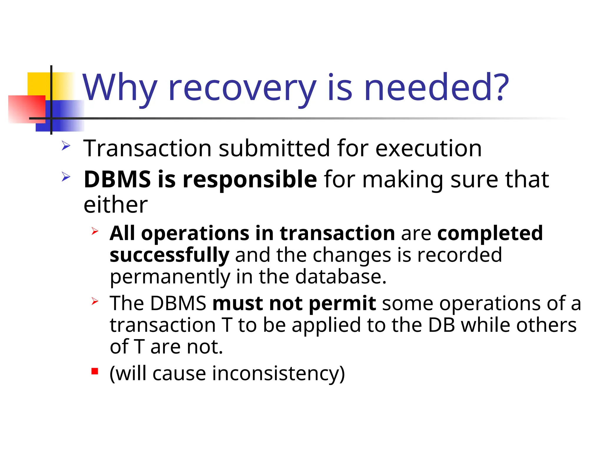 Why recovery is needed?
 Transaction submitted for execution
 DBMS is responsible for making sure that
either
 All operations in transaction are completed
successfully and the changes is recorded
permanently in the database.
 The DBMS must not permit some operations of a
transaction T to be applied to the DB while others
of T are not.
 (will cause inconsistency)
 