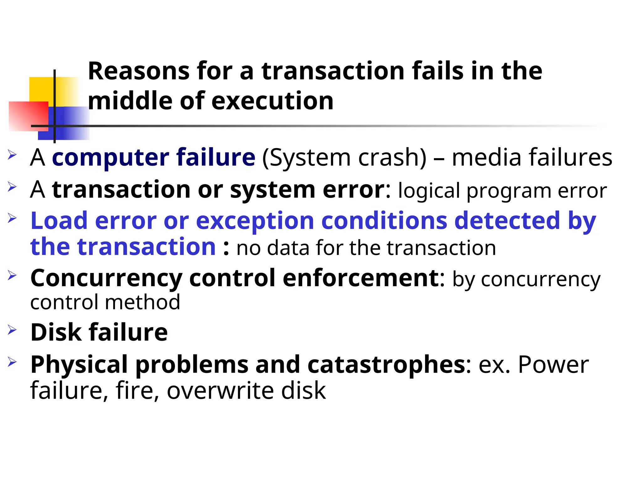 Reasons for a transaction fails in the
middle of execution
 A computer failure (System crash) – media failures
 A transaction or system error: logical program error
 Load error or exception conditions detected by
the transaction : no data for the transaction
 Concurrency control enforcement: by concurrency
control method
 Disk failure
 Physical problems and catastrophes: ex. Power
failure, fire, overwrite disk
 