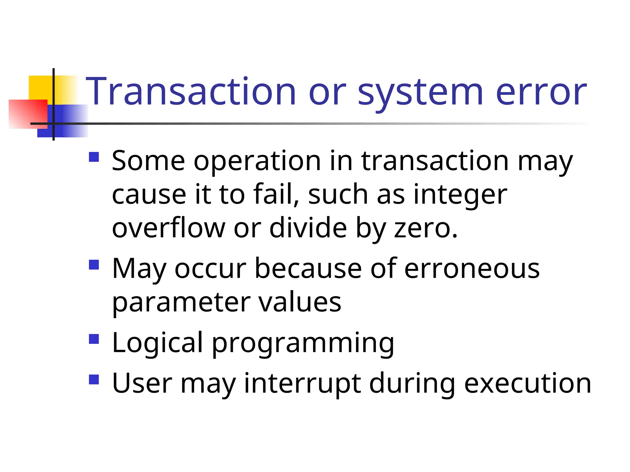 Transaction or system error
 Some operation in transaction may
cause it to fail, such as integer
overflow or divide by zero.
 May occur because of erroneous
parameter values
 Logical programming
 User may interrupt during execution
 