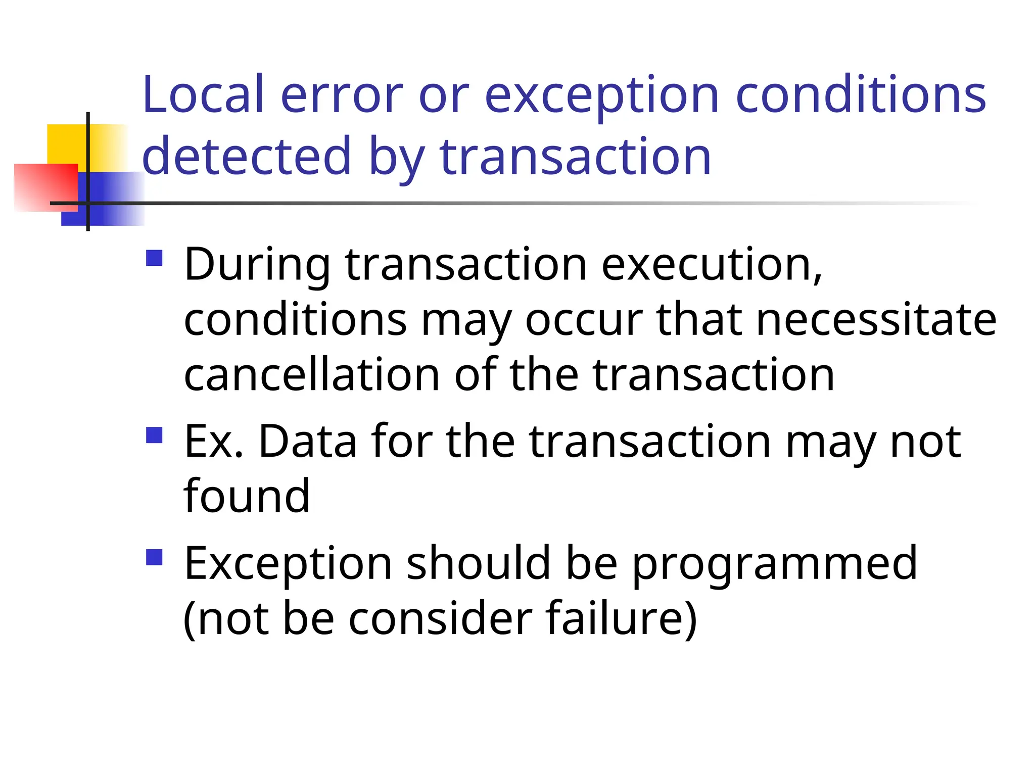 Local error or exception conditions
detected by transaction
 During transaction execution,
conditions may occur that necessitate
cancellation of the transaction
 Ex. Data for the transaction may not
found
 Exception should be programmed
(not be consider failure)
 