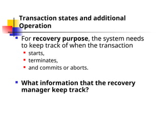 Transaction states and additional
Operation
 For recovery purpose, the system needs
to keep track of when the transaction
 starts,
 terminates,
 and commits or aborts.
 What information that the recovery
manager keep track?
 