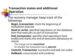 Transaction states and additional
Operation
 The recovery manager keep track of the
followings
• Begin_transaction: mark the beginning of
transaction execute
• Read or write: specified operations on the database
item that executes as part of transaction
• End_transaction: specifies that operations have
ended and marks the end of execution (Necessary to
check)
• The change can be committed
• Or whether the transaction has to aborted
• Commit_Transaction: successful end (will not undo)
• Rollback: unsuccessful end (undone)
 