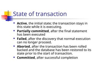 State of transaction
 Active, the initial state; the transaction stays in
this state while it is executing.
 Partially committed, after the final statement
has been executed
 Failed, after the discovery that normal execution
can no longer proceed.
 Aborted, after the transaction has been rolled
backed and the database has been restored to its
state prior to the start of transaction.
 Committed, after successful completion
 