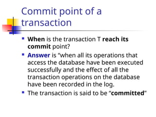 Commit point of a
transaction
 When is the transaction T reach its
commit point?
 Answer is “when all its operations that
access the database have been executed
successfully and the effect of all the
transaction operations on the database
have been recorded in the log.
 The transaction is said to be “committed”
 