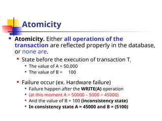 Atomicity
 Atomicity. Either all operations of the
transaction are reflected properly in the database,
or none are.

State before the execution of transaction Ti

The value of A = 50,000

The value of B = 100
 Failure occur (ex. Hardware failure)

Failure happen after the WRITE(A) operation

(at this moment A = 50000 – 5000 = 45000)

And the value of B = 100 (inconsistency state)

In consistency state A = 45000 and B = (5100)
 