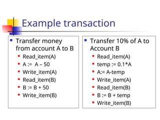 Example transaction
 Transfer money
from account A to B
 Read_item(A)
 A := A – 50
 Write_item(A)
 Read_item(B)
 B := B + 50
 Write_item(B)
 Transfer 10% of A to
Account B
 Read_item(A)
 temp := 0.1*A
 A:= A-temp
 Write_item(A)
 Read_item(B)
 B := B + temp
 Write_item(B)
 