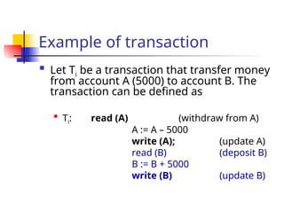 Example of transaction

Let Ti be a transaction that transfer money
from account A (5000) to account B. The
transaction can be defined as

Ti: read (A) (withdraw from A)
A := A – 5000
write (A); (update A)
read (B) (deposit B)
B := B + 5000
write (B) (update B)
 