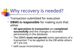 Why recovery is needed?
 Transaction submitted for execution
 DBMS is responsible for making sure that
either
 All operations in transaction are completed
successfully and the changes is recorded
permanently in the database.
 The DBMS must not permit some operations of a
transaction T to be applied to the DB while others
of T are not.
 (will cause inconsistency)
 