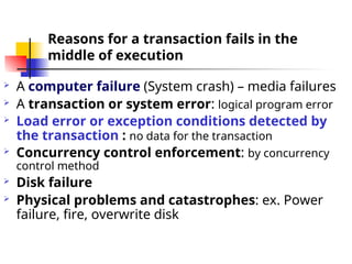 Reasons for a transaction fails in the
middle of execution
 A computer failure (System crash) – media failures
 A transaction or system error: logical program error
 Load error or exception conditions detected by
the transaction : no data for the transaction
 Concurrency control enforcement: by concurrency
control method
 Disk failure
 Physical problems and catastrophes: ex. Power
failure, fire, overwrite disk
 