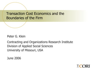 Transaction Cost Economics and the  Boundaries of the Firm Peter G. Klein  Contracting and Organizations Research Institute Division of Applied Social Sciences University of Missouri, USA June 2006 