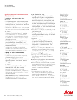 Risk. Reinsurance. Human Resources.
Aon Risk Solutions
Aon Transaction Solutions
Below are case studies exemplifying some
of our successes:
#1 RW Case Study: Seller Flip to Buyer
Placement
•	A US PE firm was selling a $400M manufacturer in
an auction, and the target had numerous hanging
indemnities from past divestitures, plus tax (NOLs)
and environmental issues
•	Seller desired to affect the sale on an “as is” basis and
have no surviving indemnities or escrow post-closing
The Solution
•	Pre-auction, Aon obtained quotes for a package
of reps and warranties, tax and environmental
insurance in favor of Buyer, and bidders were told
to work with Aon to procure insurance in place of
traditional indemnities
•	The RW policy covered hanging indemnities
from past divestitures, and separate Tax and
Environmental policies were underwritten for the
heightened exposures
•	Seller achieved more bids and a better sale
price than anticipated and used the pre-auction
insurance package to achieve a successful exit
#2 RW Case Study: Distinguish Bid in
an Auction
•	A private equity buyer was bidding on a private
company in a very competitive auction
•	Buyer expected all bids to be similar on price and
wanted to distinguish its bid without raising its
offering price
The Solution
•	Aon structured principal terms of a buyer-side
RW policy prior to bid being submitted
•	Buyer submitted its bid with a lower than
customary indemnification request, confident that
RW coverage could be placed excess of seller’s
cap if it won the bid
•	RW Policy was included as a condition to closing
•	Buyer prevailed in the auction, and seller
confirmed lower indemnity cap was key factor
#3 Tax Liability Case Study
•	A foreign company sought to purchase a U.S.
manufacturing corporation from a private equity
seller. Buyer’s due diligence revealed that a prior
restructuring transaction might be taxable under
complex consolidated return regulations, despite
the Seller having received a legal opinion that the
restructuring should be a tax-free transaction. The
opinion, however, was based on assumptions that
were ultimately incorrect
•	The Seller was unwilling to provide the Buyer with
a full tax indemnity
•	The Buyer had 10 days remaining in its exclusivity
period (including a federal holiday) and the Seller
was unwilling to extend
The Solution
•	A Tax Insurance Policy was placed within the
10 day period of exclusivity to insure the tax
liability risk as a result of the restructuring not
being treated as a tax-free transaction. Buyer
was the insured
•	The Tax Insurance Policy had a $50 million limit,
a $6 million retention (equal to a Seller provided
escrow), a 5% coinsurance, and a 7 year period
#4 Successor Liability Case Study
•	A foreign client secured a deal to purchase
a manufacturing plant in the US from another
foreign investor
•	The product produced at the plant suffered from
historical product liability issues
•	The client, despite its intent to retrofit the plant to
produce a different product using different source
materials, feared the risk tied product liability
exposure on a successor liability basis
The Solution
•	Aon placed a successor liability policy for the
client covering the risk of historical product liability
exposure (on a theory of successor liability) for a
limit equal to the transaction value, and provided the
client with the comfort necessary to close the deal
Daniel Schoenberg
Managing Director
+1.212.441.2033
+1.917.361.3478
daniel.schoenberg@aon.com
Gaurav Sud
Managing Director
+1.415.486.6938
+1.917.287.7800
gaurav.sud@aon.com
Jill Kerxton
Managing Director
+1.202.570.3222
+1.301.785.9239
jill.kerxton@aon.com
Josh Halpern
Managing Director
+1.212.441.2289
+1.516.647.5780
joshua.halpern@aon.com
Stephen Davidson
Managing Director
+1.212.441.1467
+1.646.284.6646
stephen.davidson1@aon.com
Eric Ziff
Senior Vice President
+1.212.441.1428
+1.516.672.4282
eric.ziff@aon.com
Matt Wiener
Senior Vice President
+1.713.470.9794
+1.713.213.3531
matthew.wiener@aon.com
Vipul Patel
Senior Vice President
+1.312.381.7196
+1.216.570.2184
vipul.patel@aon.com
Jessica Harger
Vice President
+1.212.441.2443
+1.914.572.2422
jessica.harger@aon.com
Corey Lewis
Assistant Vice President
+1.212.479.3627
+1.347.291.4921
corey.lewis@aon.com
 