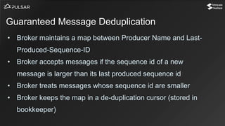 • Broker maintains a map between Producer Name and Last-
Produced-Sequence-ID
• Broker accepts messages if the sequence id of a new
message is larger than its last produced sequence id
• Broker treats messages whose sequence id are smaller
• Broker keeps the map in a de-duplication cursor (stored in
bookkeeper)
Guaranteed Message Deduplication
 