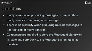 • It only works when producing messages to one partition
• It only works for producing one message
• There is no atomicity when producing multiple messages to
one partition or many partitions
• Consumers are required to store the MessageId along with
its state and seek back to the MessageId when restoring
the state
Limitations
 