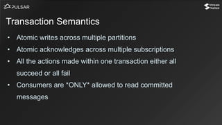 • Atomic writes across multiple partitions
• Atomic acknowledges across multiple subscriptions
• All the actions made within one transaction either all
succeed or all fail
• Consumers are *ONLY* allowed to read committed
messages
Transaction Semantics
 