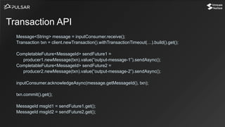 Message<String> message = inputConsumer.receive();
Transaction txn = client.newTransaction().withTransactionTimeout(…).build().get();
CompletableFuture<MessageId> sendFuture1 =
producer1.newMessage(txn).value(“output-message-1”).sendAsync();
CompletableFuture<MessageId> sendFuture2 =
producer2.newMessage(txn).value(“output-message-2”).sendAsync();
inputConsumer.acknowledgeAsync(message.getMessageId(), txn);
txn.commit().get();
MessageId msgId1 = sendFuture1.get();
MessageId msgId2 = sendFuture2.get();
Transaction API
 