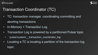 • TC: transaction manager, coordinating committing and
aborting transactions
• In-Memory + Transaction Log
• Transaction Log is powered by a partitioned Pulsar topic
• `pulsar/system/__transaction_coordinator_log`
• Locating a TC is locating a partition of the transaction log
topic
Transaction Coordinator (TC)
 