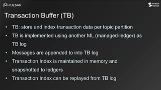 • TB: store and index transaction data per topic partition
• TB is implemented using another ML (managed-ledger) as
TB log
• Messages are appended to into TB log
• Transaction Index is maintained in memory and
snapshotted to ledgers
• Transaction Index can be replayed from TB log
Transaction Buffer (TB)
 