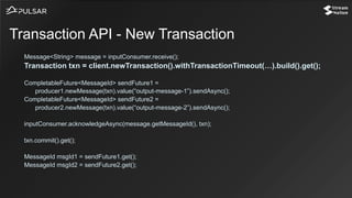 Message<String> message = inputConsumer.receive();
Transaction txn = client.newTransaction().withTransactionTimeout(…).build().get();
CompletableFuture<MessageId> sendFuture1 =
producer1.newMessage(txn).value(“output-message-1”).sendAsync();
CompletableFuture<MessageId> sendFuture2 =
producer2.newMessage(txn).value(“output-message-2”).sendAsync();
inputConsumer.acknowledgeAsync(message.getMessageId(), txn);
txn.commit().get();
MessageId msgId1 = sendFuture1.get();
MessageId msgId2 = sendFuture2.get();
Transaction API - New Transaction
 