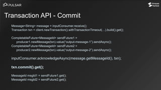 Message<String> message = inputConsumer.receive();
Transaction txn = client.newTransaction().withTransactionTimeout(…).build().get();
CompletableFuture<MessageId> sendFuture1 =
producer1.newMessage(txn).value(“output-message-1”).sendAsync();
CompletableFuture<MessageId> sendFuture2 =
producer2.newMessage(txn).value(“output-message-2”).sendAsync();
inputConsumer.acknowledgeAsync(message.getMessageId(), txn);
txn.commit().get();
MessageId msgId1 = sendFuture1.get();
MessageId msgId2 = sendFuture2.get();
Transaction API - Commit
 