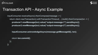 inputConsumer.receiveAsync().thenCompose(message -> {
return client.newTransaction().withTransactionTimeout(…).build().thenCompose(txn -> {
producer1.newMessage(txn).value(“output-message-1”).sendAsync();
producer2.newMessage(txn).value(“output-message-2”).sendAsync();
inputConsumer.acknowledgeAsync(message.getMessageId(), txn);
return txn.commit();
});
})
Transaction API - Async Example
 