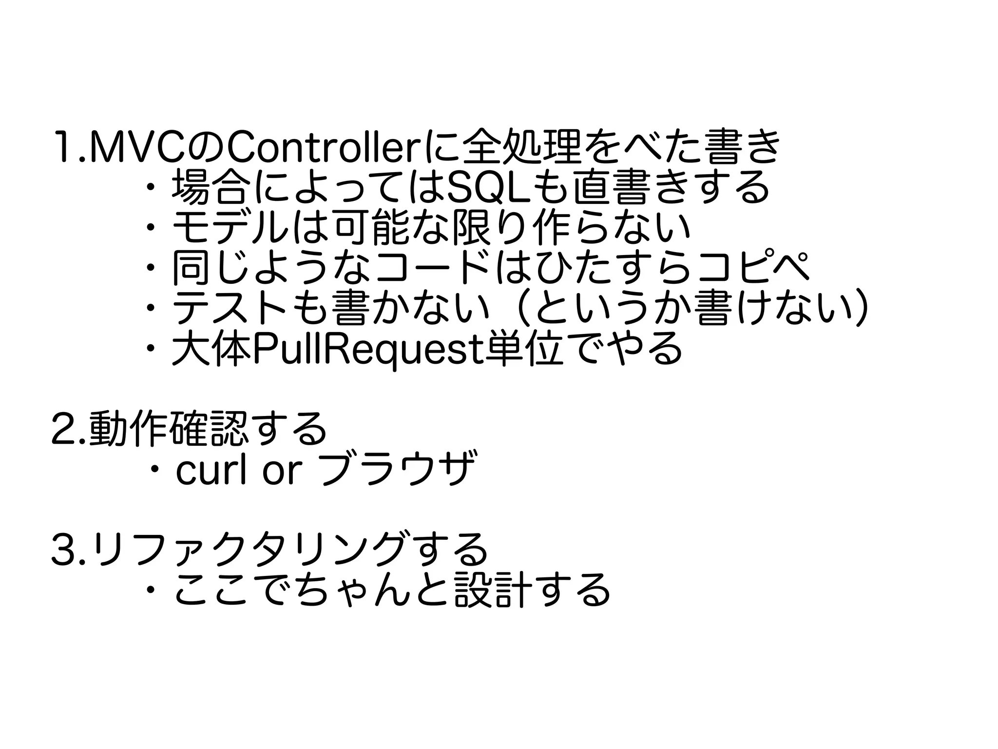 1.MVCのControllerに全処理をべた書き
　　・場合によってはSQLも直書きする
　　・モデルは可能な限り作らない
　　・同じようなコードはひたすらコピペ
　　・テストも書かない（というか書けない）
　　・大体PullRequest単位でやる
2.動作確認する
　・curl or ブラウザ
3.リファクタリングする
　　・ここでちゃんと設計する
 